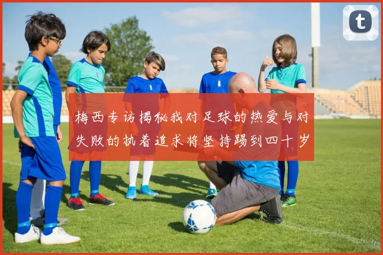梅西专访揭秘我对足球的热爱与对失败的执着追求将坚持踢到四十岁