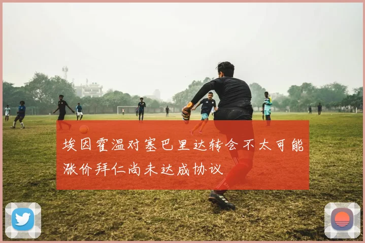埃因霍温对塞巴里达转会不太可能涨价拜仁尚未达成协议