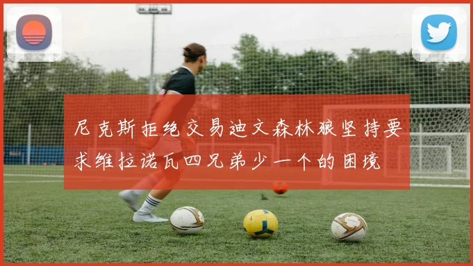 尼克斯拒绝交易迪文森林狼坚持要求维拉诺瓦四兄弟少一个的困境