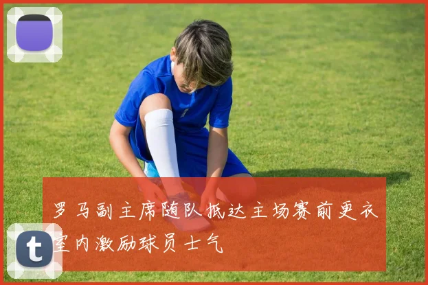罗马副主席随队抵达主场赛前更衣室内激励球员士气