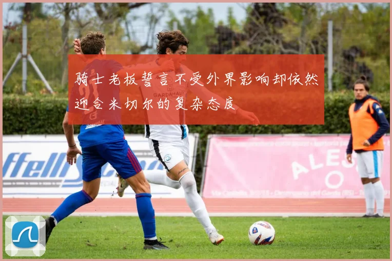 骑士老板誓言不受外界影响却依然迎合米切尔的复杂态度