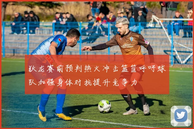 狄龙赛前预判热火冲击篮筐呼吁球队加强身体对抗提升竞争力