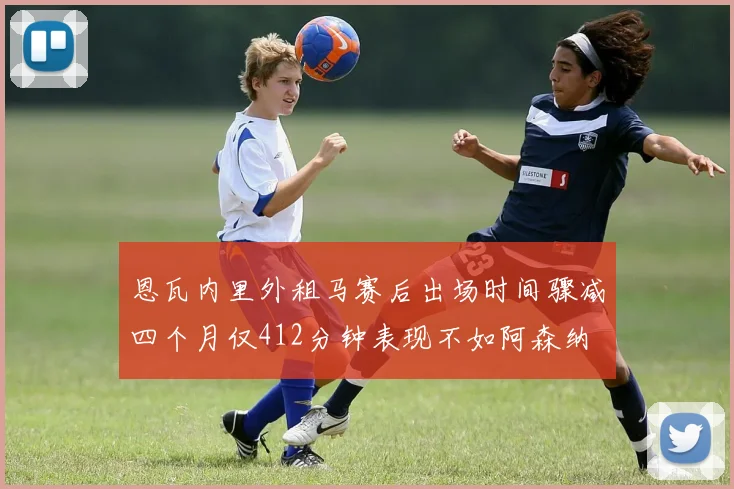 恩瓦内里外租马赛后出场时间骤减四个月仅412分钟表现不如阿森纳