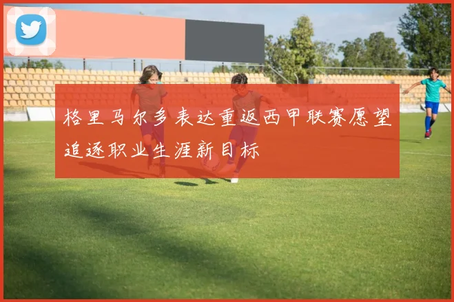 格里马尔多表达重返西甲联赛愿望追逐职业生涯新目标