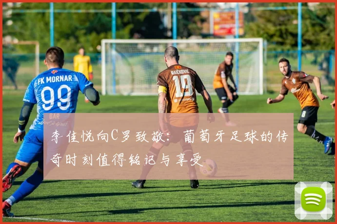 李佳悦向C罗致敬：葡萄牙足球的传奇时刻值得铭记与享受