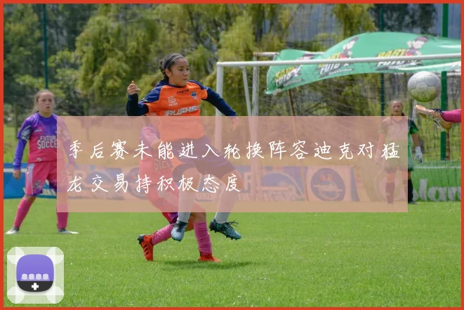 季后赛未能进入轮换阵容迪克对猛龙交易持积极态度