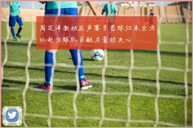 周定洋激动发声赛季首球归来全力以赴为球队贡献力量的决心