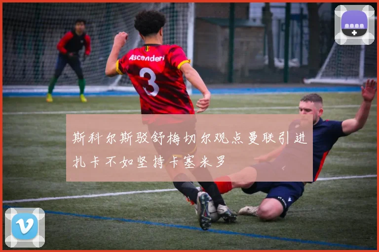 斯科尔斯驳舒梅切尔观点曼联引进扎卡不如坚持卡塞米罗