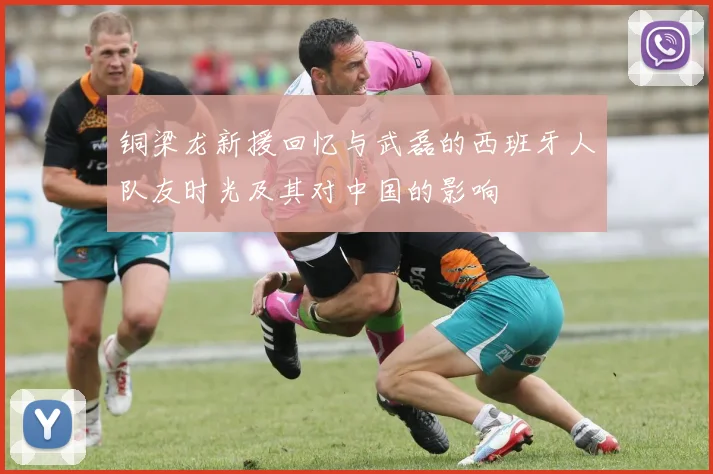 铜梁龙新援回忆与武磊的西班牙人队友时光及其对中国的影响